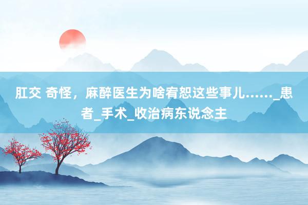 肛交 奇怪，麻醉医生为啥宥恕这些事儿......_患者_手术_收治病东说念主