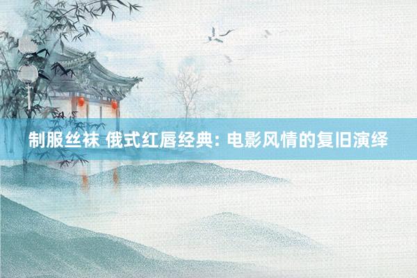 制服丝袜 俄式红唇经典: 电影风情的复旧演绎