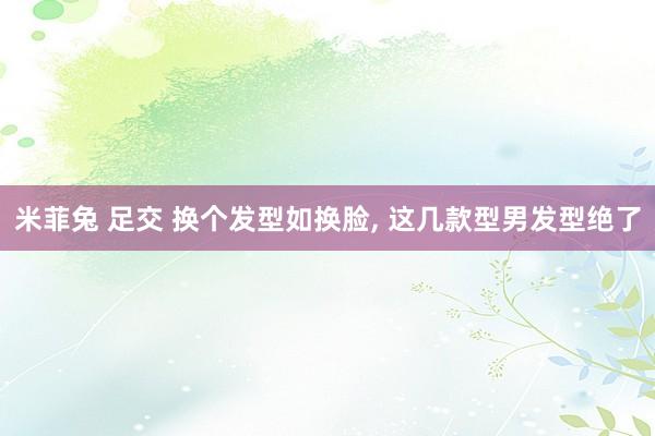 米菲兔 足交 换个发型如换脸， 这几款型男发型绝了