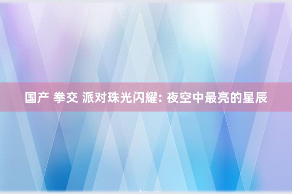 国产 拳交 派对珠光闪耀: 夜空中最亮的星辰
