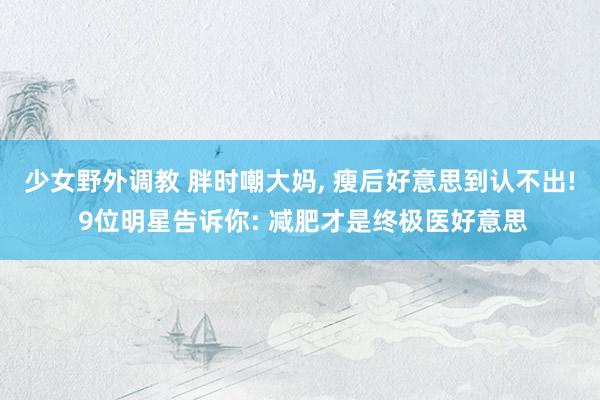 少女野外调教 胖时嘲大妈， 瘦后好意思到认不出! 9位明星告诉你: 减肥才是终极医好意思