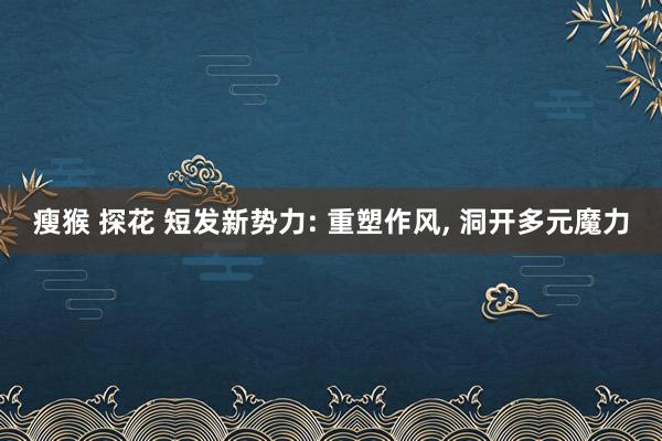 瘦猴 探花 短发新势力: 重塑作风， 洞开多元魔力