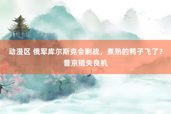 动漫区 俄军库尔斯克会剿战，煮熟的鸭子飞了？普京错失良机