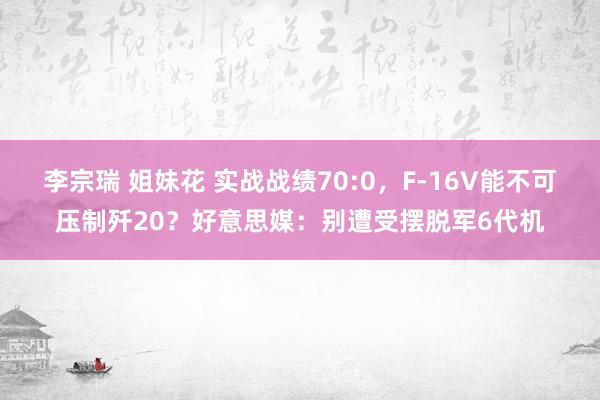 李宗瑞 姐妹花 实战战绩70:0，F-16V能不可压制歼20？好意思媒：别遭受摆脱军6代机