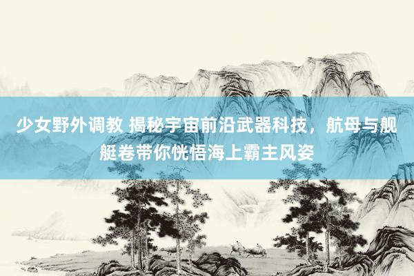 少女野外调教 揭秘宇宙前沿武器科技，航母与舰艇卷带你恍悟海上霸主风姿