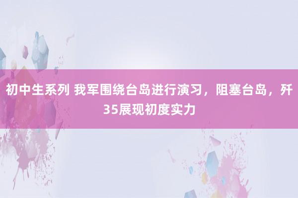 初中生系列 我军围绕台岛进行演习，阻塞台岛，歼35展现初度实力