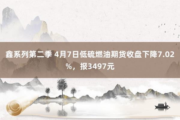 鑫系列第二季 4月7日低硫燃油期货收盘下降7.02%，报3497元