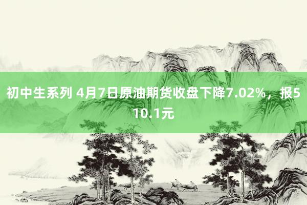 初中生系列 4月7日原油期货收盘下降7.02%，报510.1元
