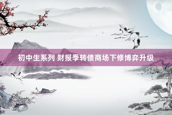 初中生系列 财报季转债商场下修博弈升级