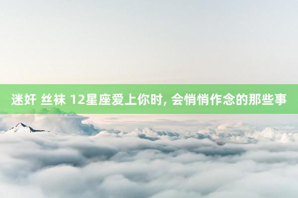 迷奸 丝袜 12星座爱上你时， 会悄悄作念的那些事