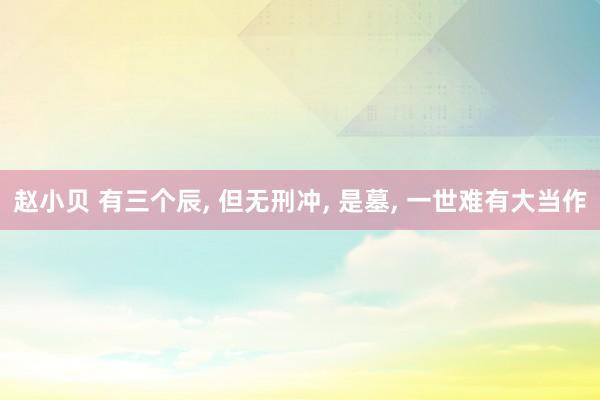 赵小贝 有三个辰， 但无刑冲， 是墓， 一世难有大当作