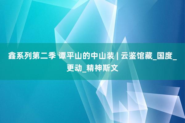 鑫系列第二季 谭平山的中山装 | 云鉴馆藏_国度_更动_精神斯文