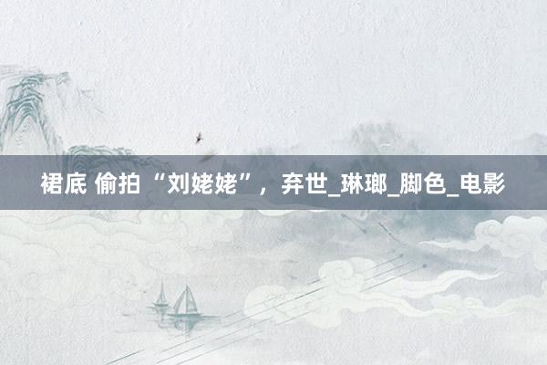 裙底 偷拍 “刘姥姥”，弃世_琳瑯_脚色_电影