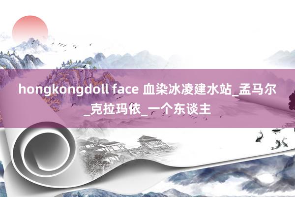 hongkongdoll face 血染冰凌建水站_孟马尔_克拉玛依_一个东谈主