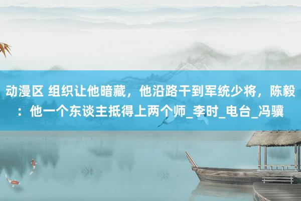 动漫区 组织让他暗藏，他沿路干到军统少将，陈毅：他一个东谈主抵得上两个师_李时_电台_冯骥