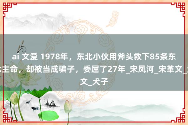 ai 文爱 1978年，东北小伙用斧头救下85条东说念主命，却被当成骗子，委屈了27年_宋凤河_宋革文_犬子