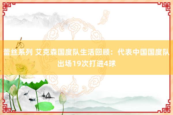 蕾丝系列 艾克森国度队生活回顾：代表中国国度队出场19次打进4球