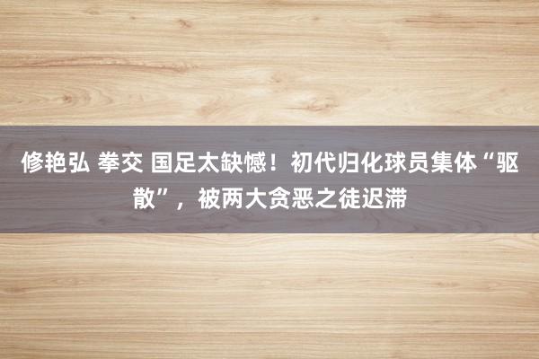 修艳弘 拳交 国足太缺憾！初代归化球员集体“驱散”，被两大贪恶之徒迟滞