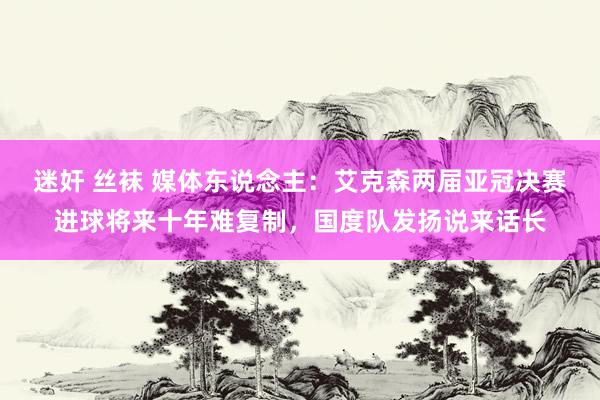 迷奸 丝袜 媒体东说念主：艾克森两届亚冠决赛进球将来十年难复制，国度队发扬说来话长