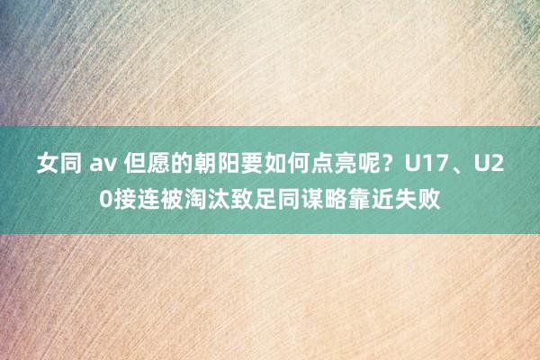 女同 av 但愿的朝阳要如何点亮呢？U17、U20接连被淘汰致足同谋略靠近失败