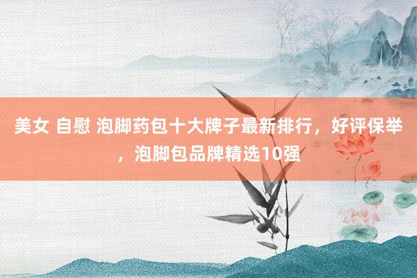 美女 自慰 泡脚药包十大牌子最新排行，好评保举，泡脚包品牌精选10强