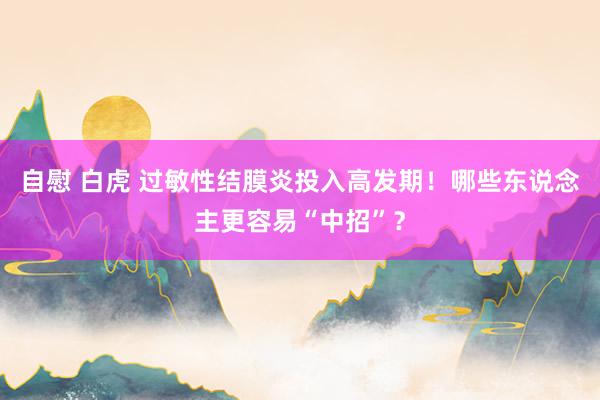 自慰 白虎 过敏性结膜炎投入高发期！哪些东说念主更容易“中招”？
