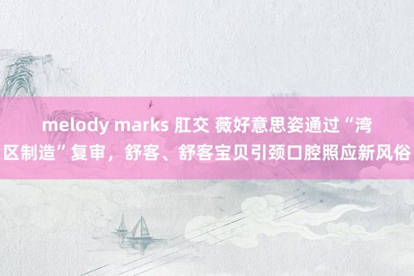 melody marks 肛交 薇好意思姿通过“湾区制造”复审，舒客、舒客宝贝引颈口腔照应新风俗