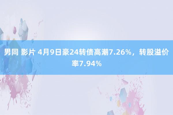 男同 影片 4月9日豪24转债高潮7.26%，转股溢价率7.94%