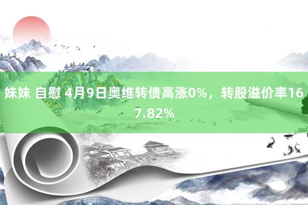 妹妹 自慰 4月9日奥维转债高涨0%，转股溢价率167.82%