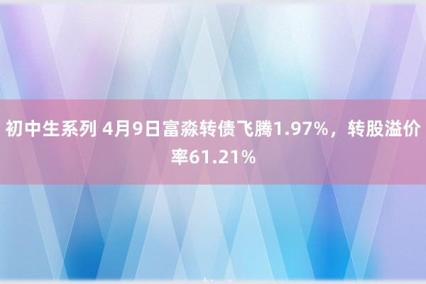 初中生系列 4月9日富淼转债飞腾1.97%，转股溢价率61.21%