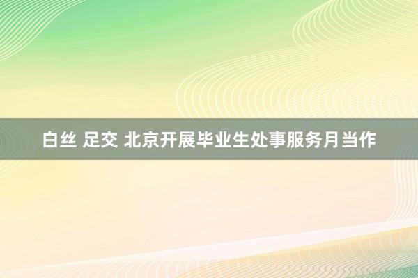 白丝 足交 北京开展毕业生处事服务月当作