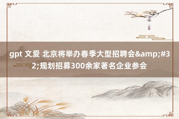 gpt 文爱 北京将举办春季大型招聘会&#32;规划招募300余家著名企业参会