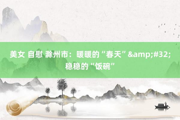 美女 自慰 滁州市：暖暖的“春天”&#32;稳稳的“饭碗”