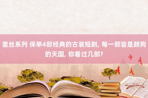 蕾丝系列 保举4部经典的古装短剧， 每一部皆是颜狗的天国， 你看过几部?