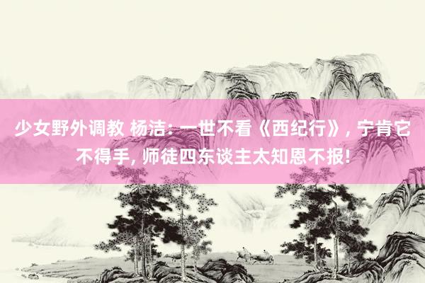 少女野外调教 杨洁: 一世不看《西纪行》， 宁肯它不得手， 师徒四东谈主太知恩不报!