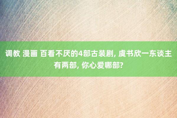 调教 漫画 百看不厌的4部古装剧， 虞书欣一东谈主有两部， 你心爱哪部?