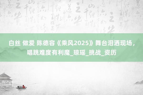 白丝 做爱 陈德容《乘风2025》舞台泪洒现场，唱跳难度有利魔_琼瑶_挑战_资历