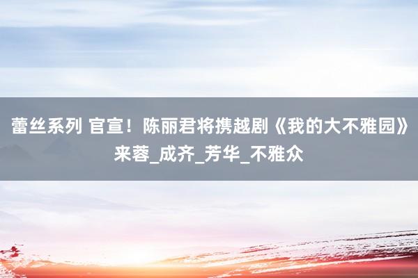 蕾丝系列 官宣！陈丽君将携越剧《我的大不雅园》来蓉_成齐_芳华_不雅众