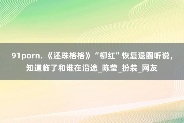 91porn. 《还珠格格》“柳红”恢复退圈听说，知道临了和谁在沿途_陈莹_扮装_网友