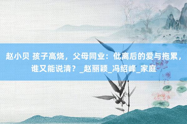 赵小贝 孩子高烧，父母同业：仳离后的爱与拖累，谁又能说清？_赵丽颖_冯绍峰_家庭
