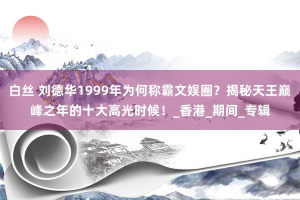 白丝 刘德华1999年为何称霸文娱圈？揭秘天王巅峰之年的十大高光时候！_香港_期间_专辑