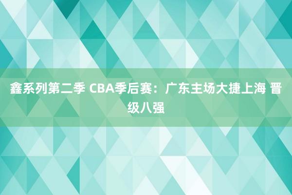 鑫系列第二季 CBA季后赛：广东主场大捷上海 晋级八强