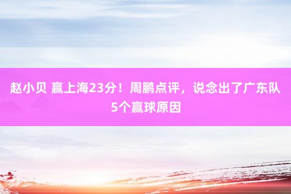 赵小贝 赢上海23分！周鹏点评，说念出了广东队5个赢球原因