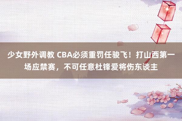 少女野外调教 CBA必须重罚任骏飞！打山西第一场应禁赛，不可任意杜锋爱将伤东谈主