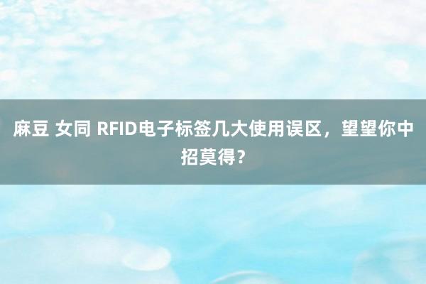 麻豆 女同 RFID电子标签几大使用误区，望望你中招莫得？
