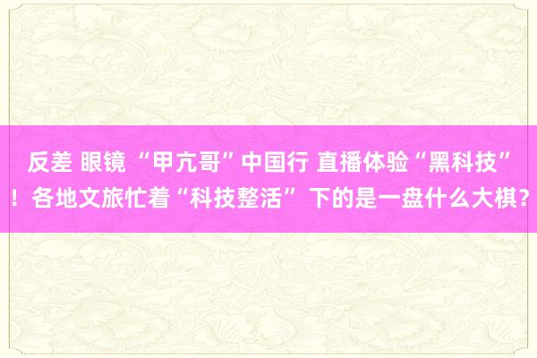 反差 眼镜 “甲亢哥”中国行 直播体验“黑科技”！各地文旅忙着“科技整活” 下的是一盘什么大棋？