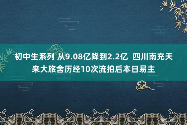 初中生系列 从9.08亿降到2.2亿  四川南充天来大旅舍历经10次流拍后本日易主