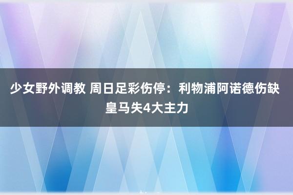少女野外调教 周日足彩伤停：利物浦阿诺德伤缺 皇马失4大主力