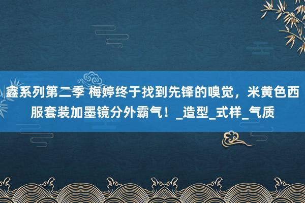 鑫系列第二季 梅婷终于找到先锋的嗅觉，米黄色西服套装加墨镜分外霸气！_造型_式样_气质