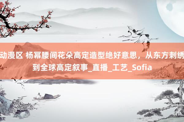 动漫区 杨幂腰间花朵高定造型绝好意思，从东方刺绣到全球高定叙事_直播_工艺_Sofia